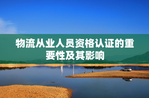 物流从业人员资格认证的重要性及其影响