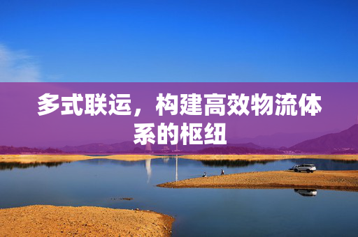 多式联运，构建高效物流体系的枢纽