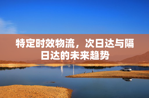 特定时效物流，次日达与隔日达的未来趋势